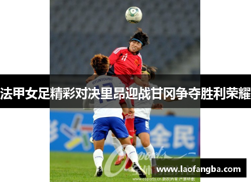 法甲女足精彩对决里昂迎战甘冈争夺胜利荣耀